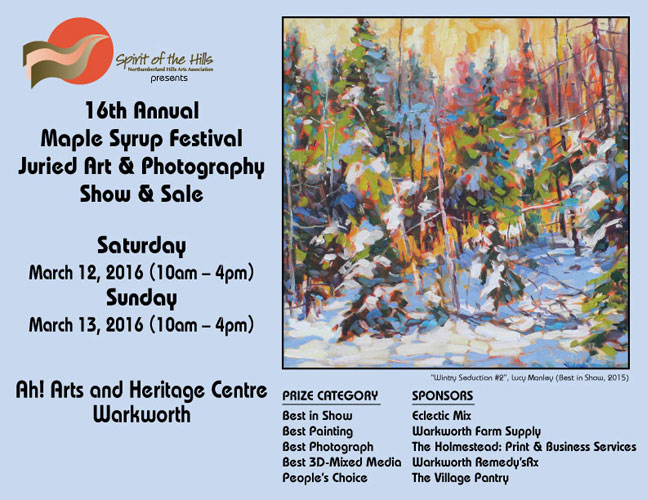 Spirit of the Hills presents the 16th Annual Maple Syrup Festival Juried Art and Photography Show and Sale, Saturday March 12, 2016 (10am – 4pm) Sunday March 13, 2016 (10am – 4pm) Ah! Arts and Heritage Centre, Warkworth Best in Show: Eclectic Mix Best Painting: Warkworth Farm Supply Best Photograph: The Holmestead: Print & Business Services Best 3D-Mixed Media: Warkworth Remedy’sRx People’s Choice: The Village Pantry