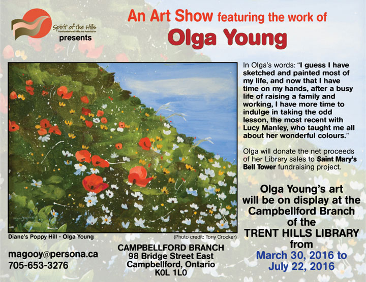 An Art Show featuring the work of Olga Young. In Olga’s words, I guess I have sketched and painted most of my life, and now that I have time on my hands, after a busy life of raising a family and working, I have more time to indulge in taking the odd lesson, the most recent with Lucy Manley, who taught me all about her wonderful colours. Olga will donate the net proceeds of her Library sales to Saint Mary’s Bell Tower fundraising project. Olga Young’s art will be on display at the Campbellford Branch of the TRENT HILLS LIBRARY from March 30, 2016 to July 22, 2016.