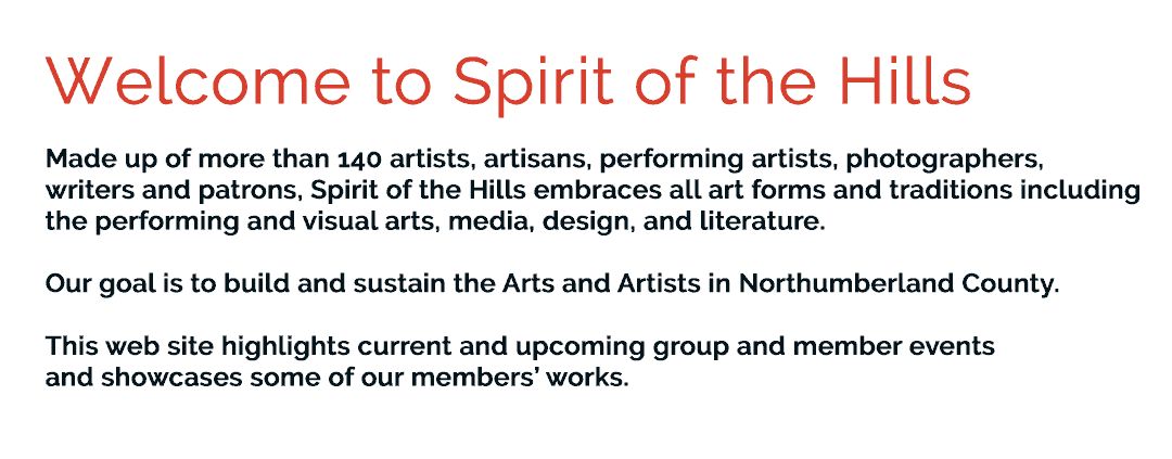 Welcome to Spirit of the Hills. Composed of more than 140 artists, artisans, performing artists, photographers, writers and patrons, Spirit of the Hills embraces all art forms and traditions including the performing and visual arts, media, design, and literature. Our goal is to build and sustain the Arts and Artists in Northumberland County. This web site highlights current and upcoming group and member events and showcases some of our members’ works.