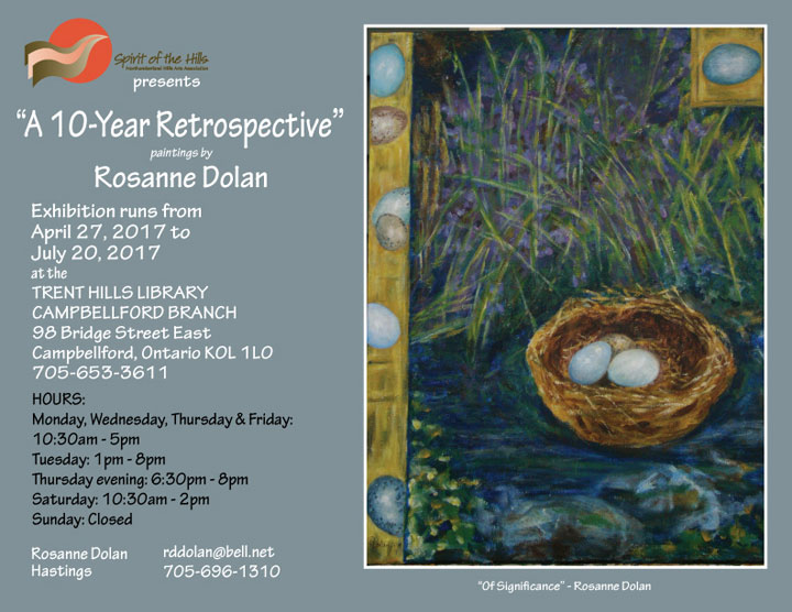 Spirit of the Hills Northumberland Hills Arts Association presents A 10-Year Retrospective. Paintings by Rosanne Dolan. Exhibition runs from April 27, 2017 to July 20, 2017 at the TRENT HILLS LIBRARY, CAMPBELLFORD BRANCH, 98 Bridge Street East, Campbellford, Ontario K0L 1L0 705-653-3611. HOURS: Monday, Wednesday, Thursday & Friday: 10:30am - 5pm, Tuesday: 1pm - 8pm, Thursday evening: 6:30pm - 8pm, Saturday: 10:30am - 2pm, Sunday: Closed